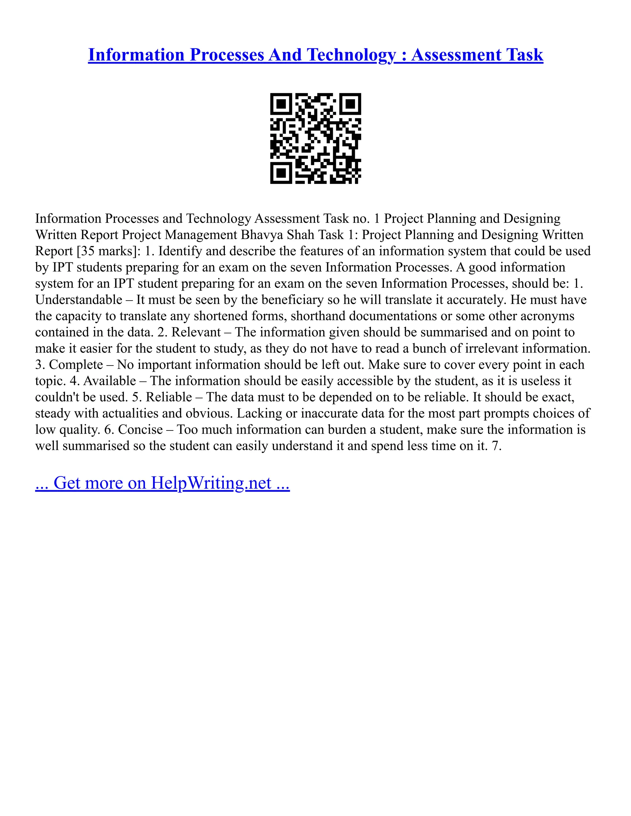 Information Processes And Technology : Assessment Task
Information Processes and Technology Assessment Task no. 1 Project Planning and Designing
Written Report Project Management Bhavya Shah Task 1: Project Planning and Designing Written
Report [35 marks]: 1. Identify and describe the features of an information system that could be used
by IPT students preparing for an exam on the seven Information Processes. A good information
system for an IPT student preparing for an exam on the seven Information Processes, should be: 1.
Understandable – It must be seen by the beneficiary so he will translate it accurately. He must have
the capacity to translate any shortened forms, shorthand documentations or some other acronyms
contained in the data. 2. Relevant – The information given should be summarised and on point to
make it easier for the student to study, as they do not have to read a bunch of irrelevant information.
3. Complete – No important information should be left out. Make sure to cover every point in each
topic. 4. Available – The information should be easily accessible by the student, as it is useless it
couldn't be used. 5. Reliable – The data must to be depended on to be reliable. It should be exact,
steady with actualities and obvious. Lacking or inaccurate data for the most part prompts choices of
low quality. 6. Concise – Too much information can burden a student, make sure the information is
well summarised so the student can easily understand it and spend less time on it. 7.
... Get more on HelpWriting.net ...
 