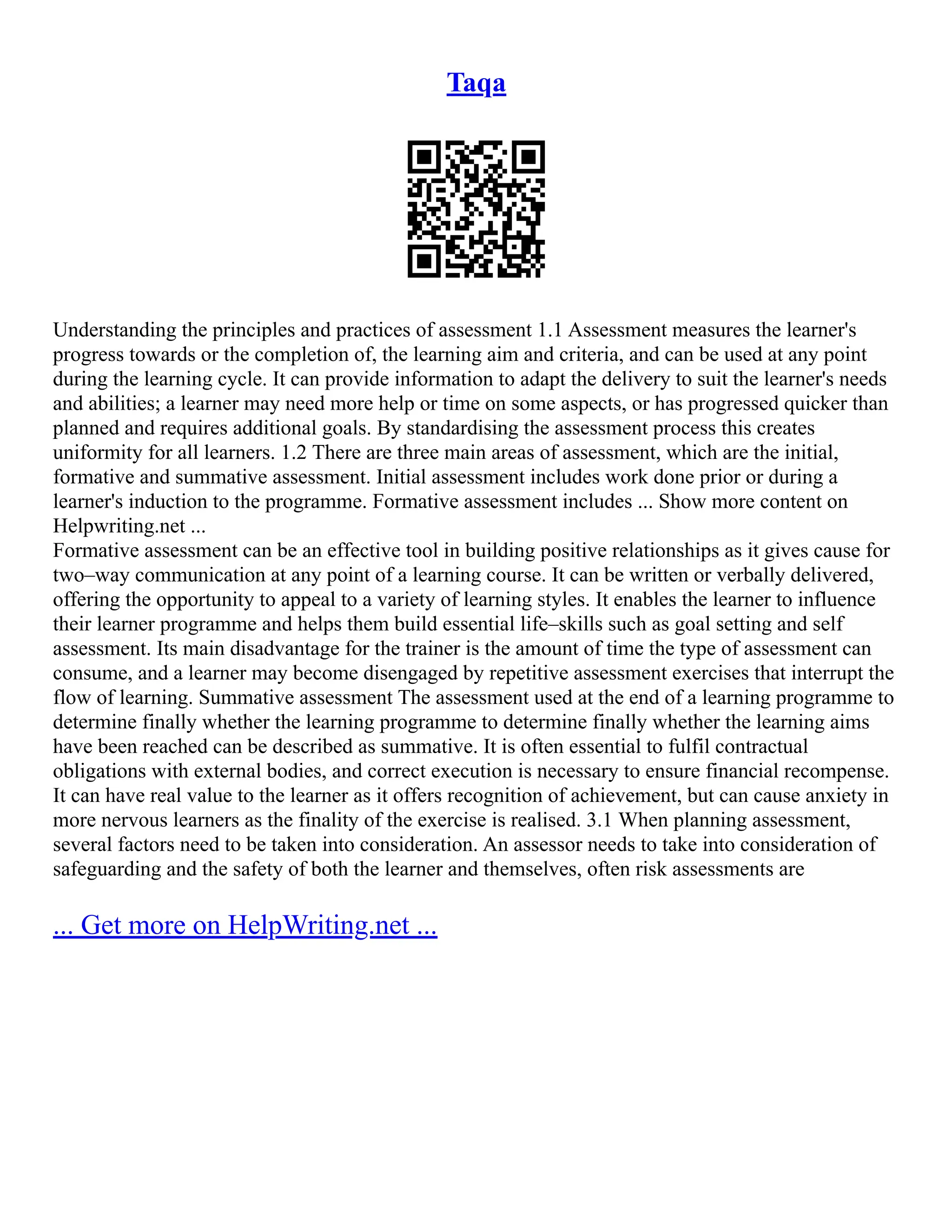 Taqa
Understanding the principles and practices of assessment 1.1 Assessment measures the learner's
progress towards or the completion of, the learning aim and criteria, and can be used at any point
during the learning cycle. It can provide information to adapt the delivery to suit the learner's needs
and abilities; a learner may need more help or time on some aspects, or has progressed quicker than
planned and requires additional goals. By standardising the assessment process this creates
uniformity for all learners. 1.2 There are three main areas of assessment, which are the initial,
formative and summative assessment. Initial assessment includes work done prior or during a
learner's induction to the programme. Formative assessment includes ... Show more content on
Helpwriting.net ...
Formative assessment can be an effective tool in building positive relationships as it gives cause for
two–way communication at any point of a learning course. It can be written or verbally delivered,
offering the opportunity to appeal to a variety of learning styles. It enables the learner to influence
their learner programme and helps them build essential life–skills such as goal setting and self
assessment. Its main disadvantage for the trainer is the amount of time the type of assessment can
consume, and a learner may become disengaged by repetitive assessment exercises that interrupt the
flow of learning. Summative assessment The assessment used at the end of a learning programme to
determine finally whether the learning programme to determine finally whether the learning aims
have been reached can be described as summative. It is often essential to fulfil contractual
obligations with external bodies, and correct execution is necessary to ensure financial recompense.
It can have real value to the learner as it offers recognition of achievement, but can cause anxiety in
more nervous learners as the finality of the exercise is realised. 3.1 When planning assessment,
several factors need to be taken into consideration. An assessor needs to take into consideration of
safeguarding and the safety of both the learner and themselves, often risk assessments are
... Get more on HelpWriting.net ...
 