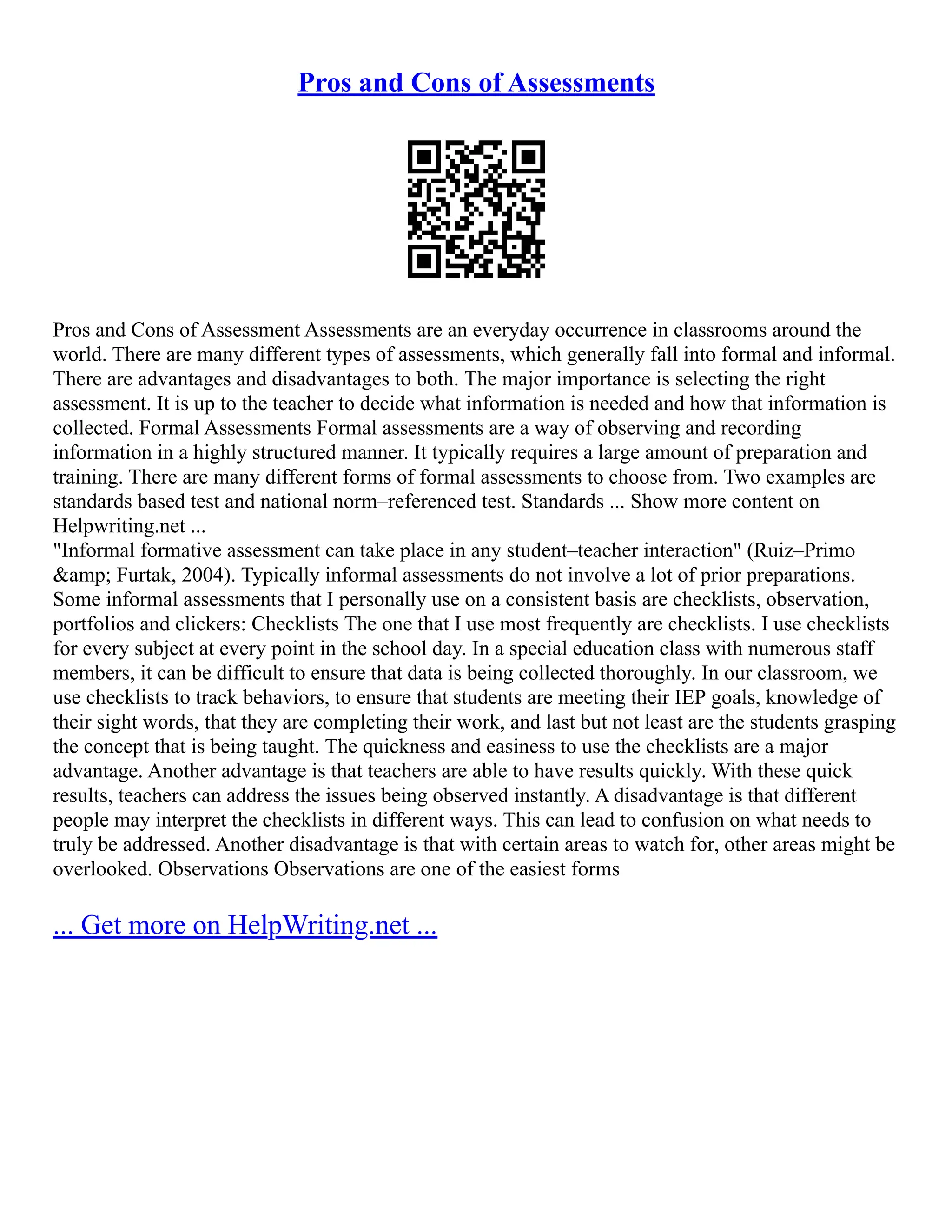 Pros and Cons of Assessments
Pros and Cons of Assessment Assessments are an everyday occurrence in classrooms around the
world. There are many different types of assessments, which generally fall into formal and informal.
There are advantages and disadvantages to both. The major importance is selecting the right
assessment. It is up to the teacher to decide what information is needed and how that information is
collected. Formal Assessments Formal assessments are a way of observing and recording
information in a highly structured manner. It typically requires a large amount of preparation and
training. There are many different forms of formal assessments to choose from. Two examples are
standards based test and national norm–referenced test. Standards ... Show more content on
Helpwriting.net ...
"Informal formative assessment can take place in any student–teacher interaction" (Ruiz–Primo
&amp; Furtak, 2004). Typically informal assessments do not involve a lot of prior preparations.
Some informal assessments that I personally use on a consistent basis are checklists, observation,
portfolios and clickers: Checklists The one that I use most frequently are checklists. I use checklists
for every subject at every point in the school day. In a special education class with numerous staff
members, it can be difficult to ensure that data is being collected thoroughly. In our classroom, we
use checklists to track behaviors, to ensure that students are meeting their IEP goals, knowledge of
their sight words, that they are completing their work, and last but not least are the students grasping
the concept that is being taught. The quickness and easiness to use the checklists are a major
advantage. Another advantage is that teachers are able to have results quickly. With these quick
results, teachers can address the issues being observed instantly. A disadvantage is that different
people may interpret the checklists in different ways. This can lead to confusion on what needs to
truly be addressed. Another disadvantage is that with certain areas to watch for, other areas might be
overlooked. Observations Observations are one of the easiest forms
... Get more on HelpWriting.net ...
 