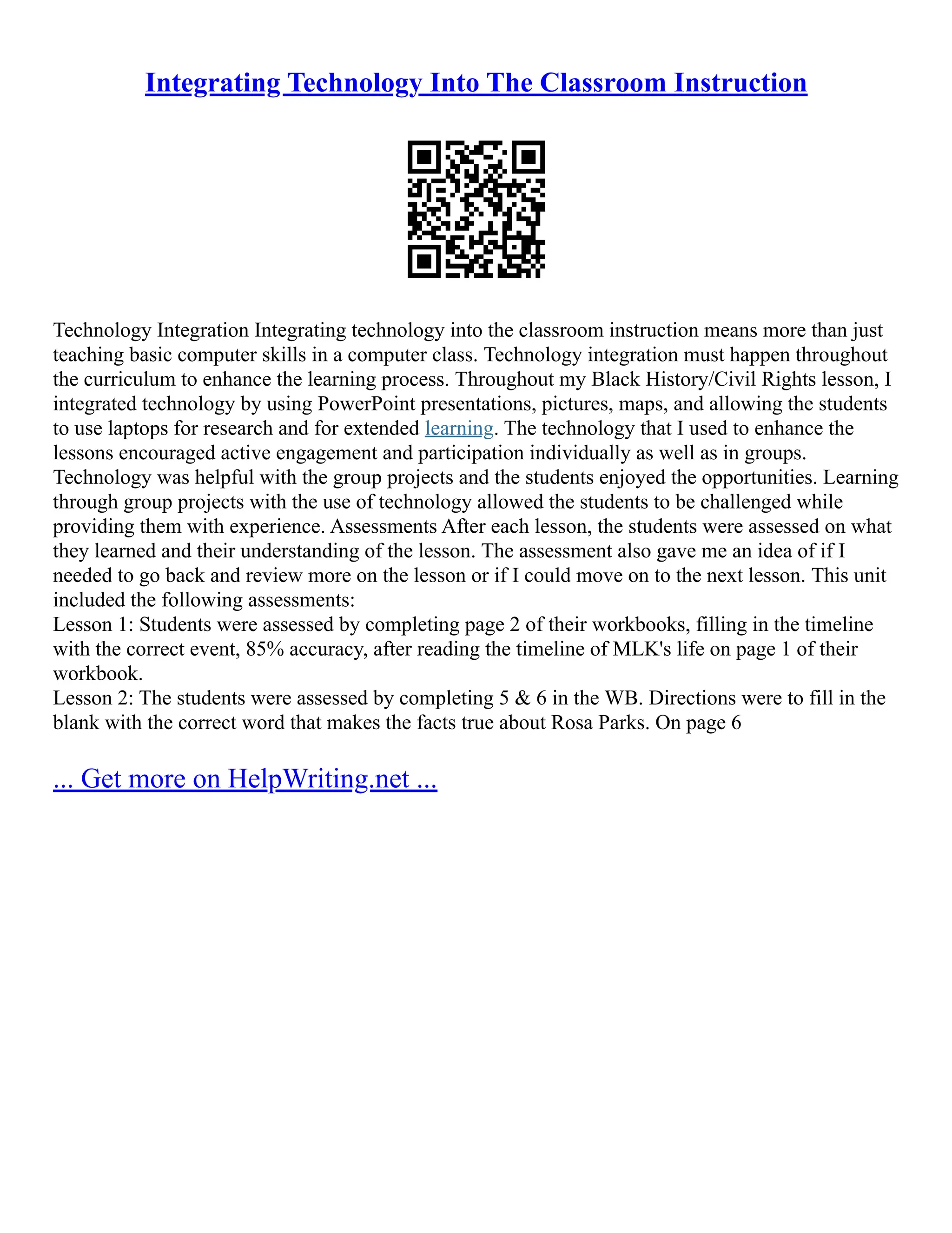 Integrating Technology Into The Classroom Instruction
Technology Integration Integrating technology into the classroom instruction means more than just
teaching basic computer skills in a computer class. Technology integration must happen throughout
the curriculum to enhance the learning process. Throughout my Black History/Civil Rights lesson, I
integrated technology by using PowerPoint presentations, pictures, maps, and allowing the students
to use laptops for research and for extended learning. The technology that I used to enhance the
lessons encouraged active engagement and participation individually as well as in groups.
Technology was helpful with the group projects and the students enjoyed the opportunities. Learning
through group projects with the use of technology allowed the students to be challenged while
providing them with experience. Assessments After each lesson, the students were assessed on what
they learned and their understanding of the lesson. The assessment also gave me an idea of if I
needed to go back and review more on the lesson or if I could move on to the next lesson. This unit
included the following assessments:
Lesson 1: Students were assessed by completing page 2 of their workbooks, filling in the timeline
with the correct event, 85% accuracy, after reading the timeline of MLK's life on page 1 of their
workbook.
Lesson 2: The students were assessed by completing 5 & 6 in the WB. Directions were to fill in the
blank with the correct word that makes the facts true about Rosa Parks. On page 6
... Get more on HelpWriting.net ...
 