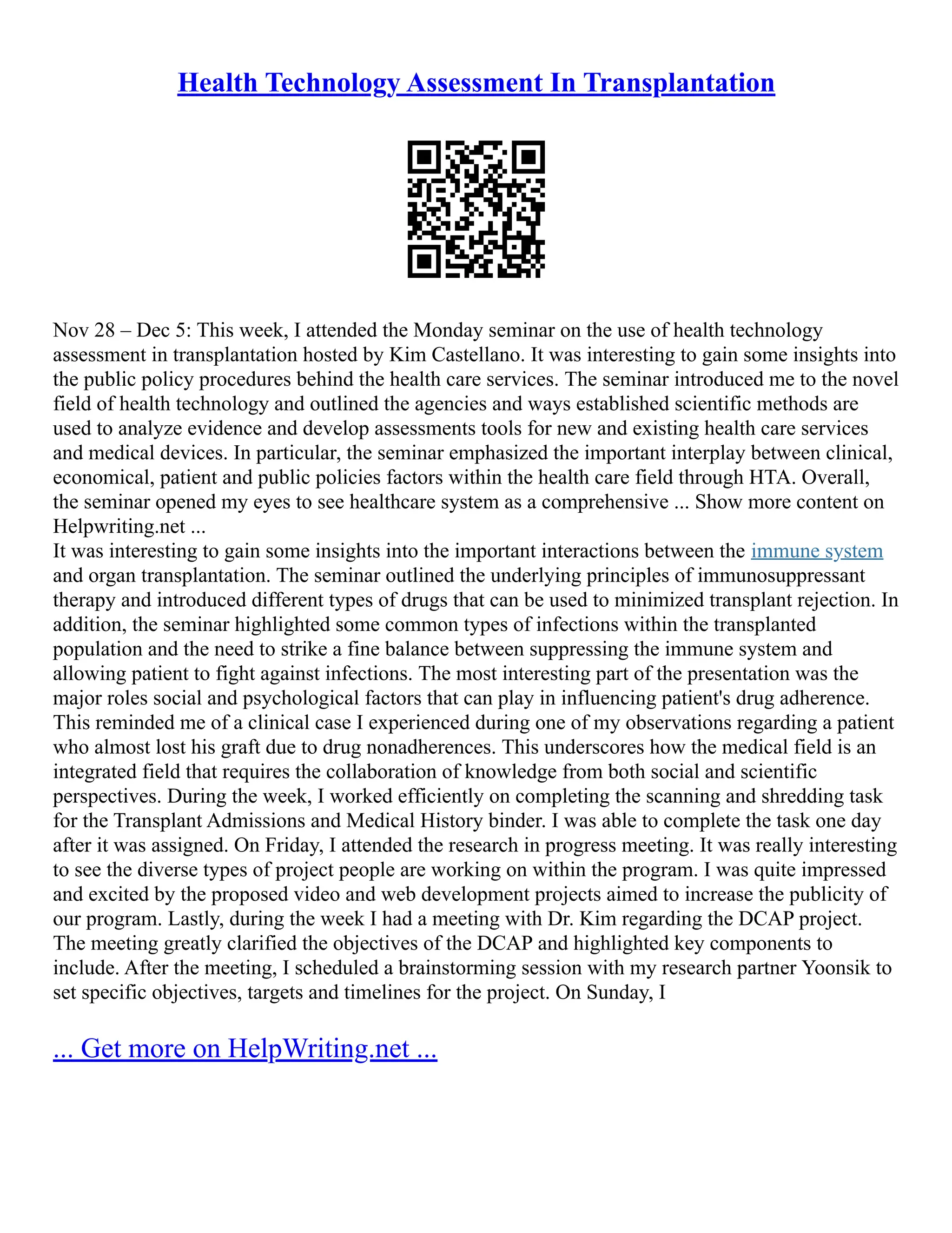 Health Technology Assessment In Transplantation
Nov 28 – Dec 5: This week, I attended the Monday seminar on the use of health technology
assessment in transplantation hosted by Kim Castellano. It was interesting to gain some insights into
the public policy procedures behind the health care services. The seminar introduced me to the novel
field of health technology and outlined the agencies and ways established scientific methods are
used to analyze evidence and develop assessments tools for new and existing health care services
and medical devices. In particular, the seminar emphasized the important interplay between clinical,
economical, patient and public policies factors within the health care field through HTA. Overall,
the seminar opened my eyes to see healthcare system as a comprehensive ... Show more content on
Helpwriting.net ...
It was interesting to gain some insights into the important interactions between the immune system
and organ transplantation. The seminar outlined the underlying principles of immunosuppressant
therapy and introduced different types of drugs that can be used to minimized transplant rejection. In
addition, the seminar highlighted some common types of infections within the transplanted
population and the need to strike a fine balance between suppressing the immune system and
allowing patient to fight against infections. The most interesting part of the presentation was the
major roles social and psychological factors that can play in influencing patient's drug adherence.
This reminded me of a clinical case I experienced during one of my observations regarding a patient
who almost lost his graft due to drug nonadherences. This underscores how the medical field is an
integrated field that requires the collaboration of knowledge from both social and scientific
perspectives. During the week, I worked efficiently on completing the scanning and shredding task
for the Transplant Admissions and Medical History binder. I was able to complete the task one day
after it was assigned. On Friday, I attended the research in progress meeting. It was really interesting
to see the diverse types of project people are working on within the program. I was quite impressed
and excited by the proposed video and web development projects aimed to increase the publicity of
our program. Lastly, during the week I had a meeting with Dr. Kim regarding the DCAP project.
The meeting greatly clarified the objectives of the DCAP and highlighted key components to
include. After the meeting, I scheduled a brainstorming session with my research partner Yoonsik to
set specific objectives, targets and timelines for the project. On Sunday, I
... Get more on HelpWriting.net ...
 