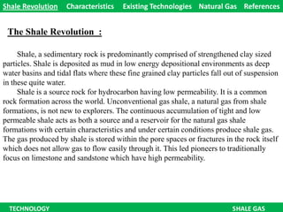 The ShaleRevolution  : Shale RevolutionCharacteristics     Existing Technologies    Natural Gas    References  Shale, a sedimentary rock is predominantly comprised of strengthened clay sized particles. Shale is deposited as mud in low energy depositional environments as deep water basins and tidal flats where these fine grained clay particles fall out of suspension in these quite water.    Shale is a source rock for hydrocarbon having low permeability. It is a common rock formation across the world. Unconventional gas shale, a natural gas from shale formations, is not new to explorers. The continuous accumulation of tight and low permeable shale acts as both a source and a reservoir for the natural gas shale formations with certain characteristics and under certain conditions produce shale gas. The gas produced by shale is stored within the pore spaces or fractures in the rock itself which does not allow gas to flow easily through it. This led pioneers to traditionally focus on limestone and sandstone which have high permeability.     TECHNOLOGY                                                                                                                 SHALE GAS 