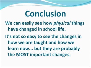 Conclusion We can easily see how physical things have changed in school life. It’s not so easy to see the changes in how we are taught and how we learn now... but they are probably the MOST important changes.