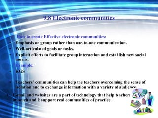 9.8 Electronic communities How to create Effective electronic communities: Emphasis on group rather than one-to-one communication. Well-articulated goals or tasks. Explicit efforts to facilitate group interaction and establish new social norms. Example: KGS Teachers’ communities can help the teachers overcoming the sense of isolation and to exchange information with a variety of audience. E-mail and websites are a part of technology that help teachers to stay in touch and it support real communities of practice. 