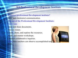 9.8 Professional Development Institute  What is a professional Development institute? (Live and electronic) communication. The use of the Professional Development Institute: Users can: store and share documents.  Discuss issues. Create, share, and explore the resources. Hold  and mentor workshops. Conduct collaborative inquiries. Also,  New teachers can observe accomplished teachers and learn from them. 