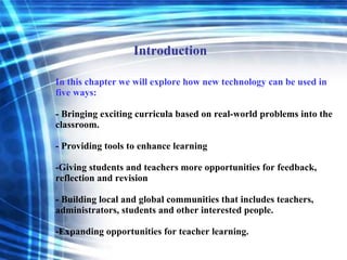 In this chapter we will explore how new technology can be used in five ways: - Bringing exciting curricula based on real-world problems into the classroom. - Providing tools to enhance learning -Giving students and teachers more opportunities for feedback, reflection and revision - Building local and global communities that includes teachers, administrators, students and other interested people. -Expanding opportunities for teacher learning. Introduction 