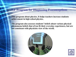 9.4   Program for Diagnosing Preconceptions This program about physics, It helps teachers increase students achievement in high school physics.  The program also assesses students’ beliefs about various physical phenomena beliefs that of ten fit their everyday experiences, but are not consistent with physicists view of the world. 