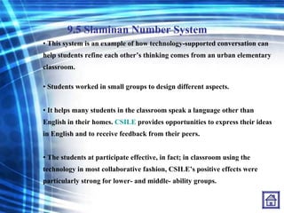 9.5 Slaminan Number System This system is an example of how technology-supported conversation can help students refine each other’s thinking comes from an urban elementary classroom. Students worked in small groups to design different aspects. It helps many students in the classroom speak a language other than English in their homes.  CSILE  provides opportunities to express their ideas in English and to receive feedback from their peers. The students at participate effective, in fact; in classroom using the technology in most collaborative fashion, CSILE’s positive effects were particularly strong for lower- and middle- ability groups. 