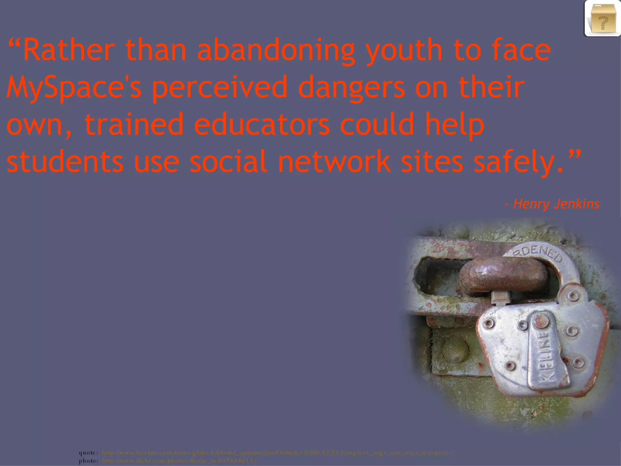 “ Rather than abandoning youth to face MySpace's perceived dangers on their own, trained educators could help students use social network sites safely.” - Henry Jenkins quote: http://www.boston.com/news/globe/editorial_opinion/oped/articles/2006/12/31/congress_wigs_out_over_myspace/ photo: http://www.flickr.com/photos/denis_m/417644613/