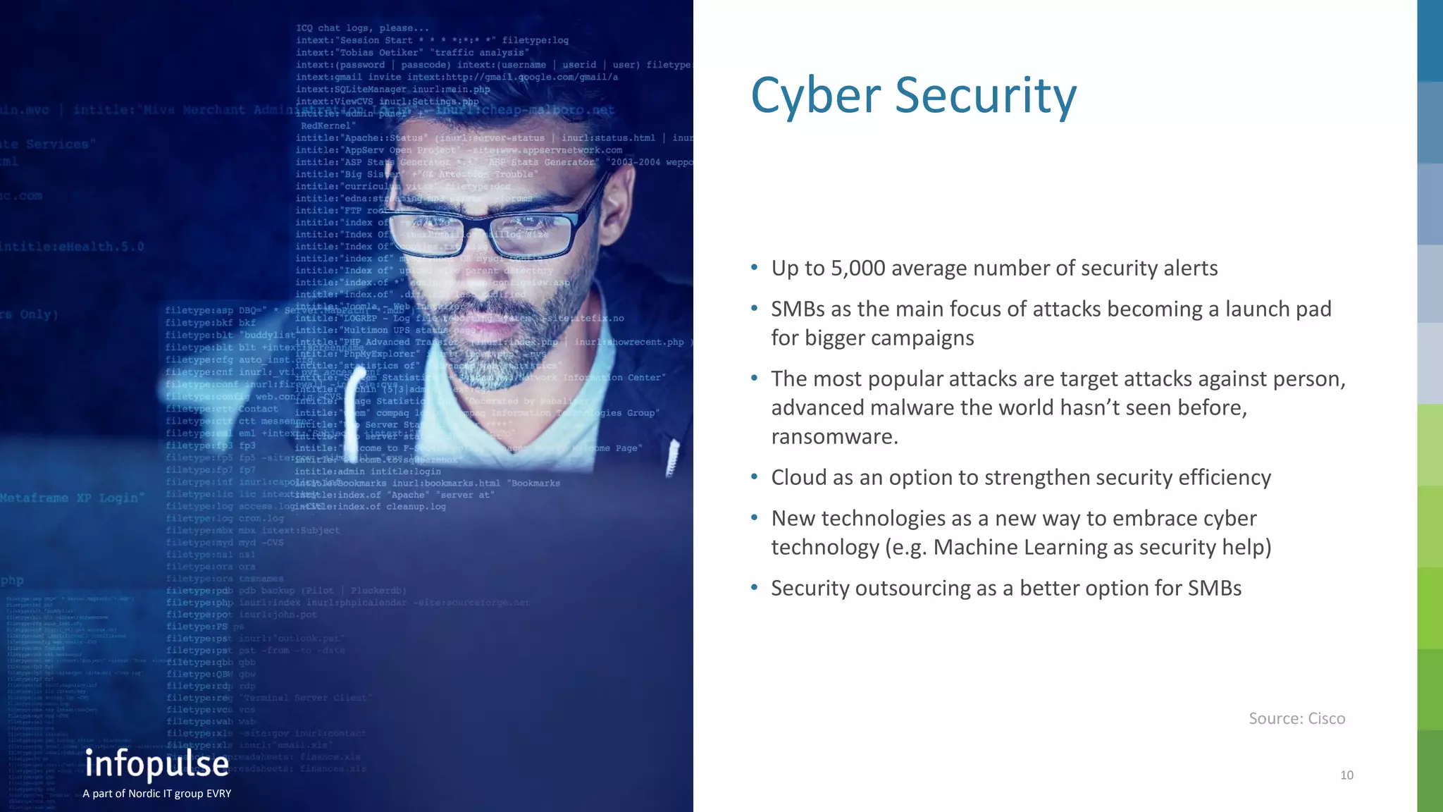 A part of Nordic IT group EVRY
10
A part of Nordic IT group EVRY
Cyber Security
• Up to 5,000 average number of security alerts
• SMBs as the main focus of attacks becoming a launch pad
for bigger campaigns
• The most popular attacks are target attacks against person,
advanced malware the world hasn’t seen before,
ransomware.
• Cloud as an option to strengthen security efficiency
• New technologies as a new way to embrace cyber
technology (e.g. Machine Learning as security help)
• Security outsourcing as a better option for SMBs
A part of Nordic IT group EVRY
Source: Cisco
 