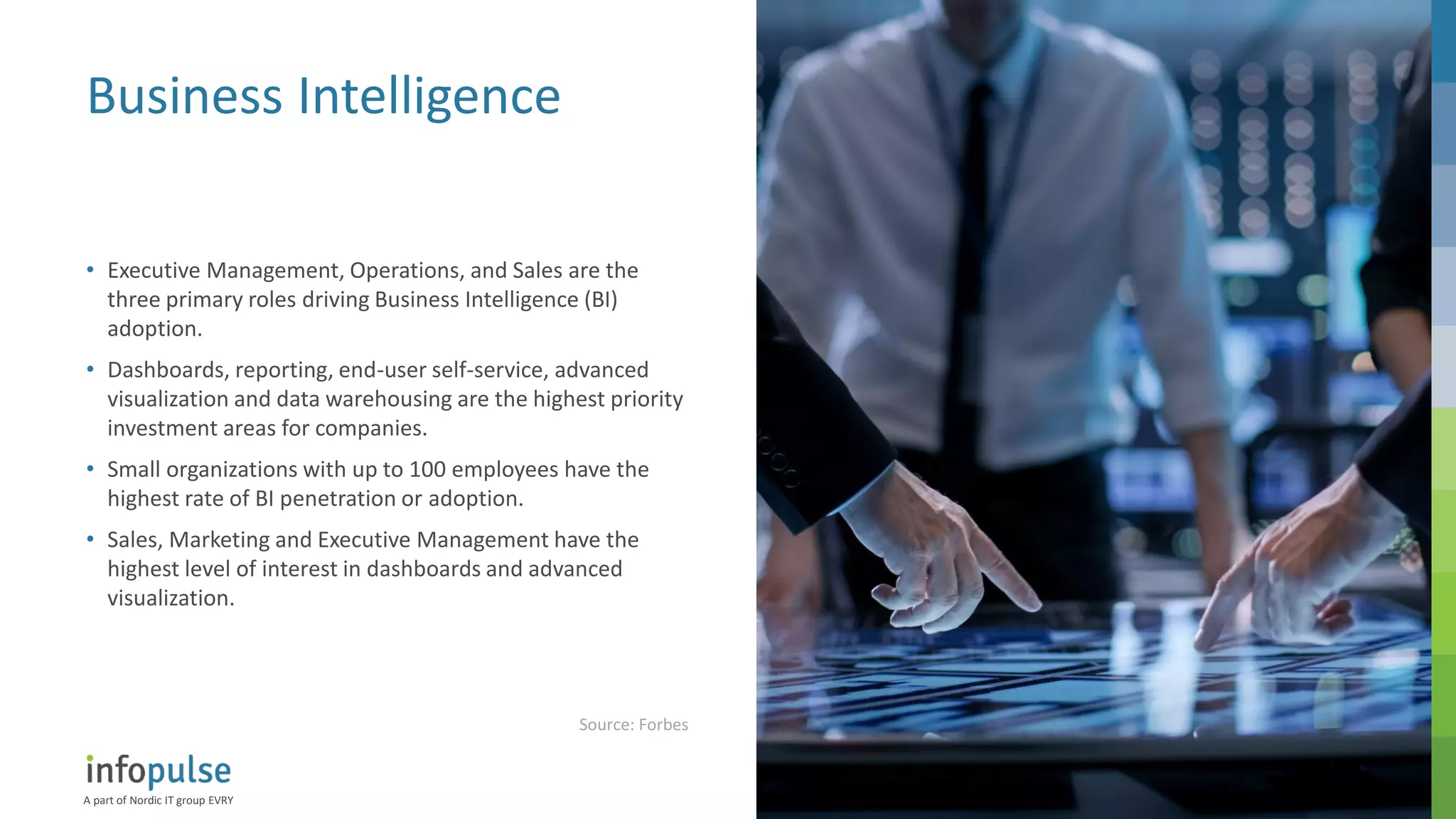 A part of Nordic IT group EVRY
17
Business Intelligence
• Executive Management, Operations, and Sales are the
three primary roles driving Business Intelligence (BI)
adoption.
• Dashboards, reporting, end-user self-service, advanced
visualization and data warehousing are the highest priority
investment areas for companies.
• Small organizations with up to 100 employees have the
highest rate of BI penetration or adoption.
• Sales, Marketing and Executive Management have the
highest level of interest in dashboards and advanced
visualization.
Source: Forbes
 