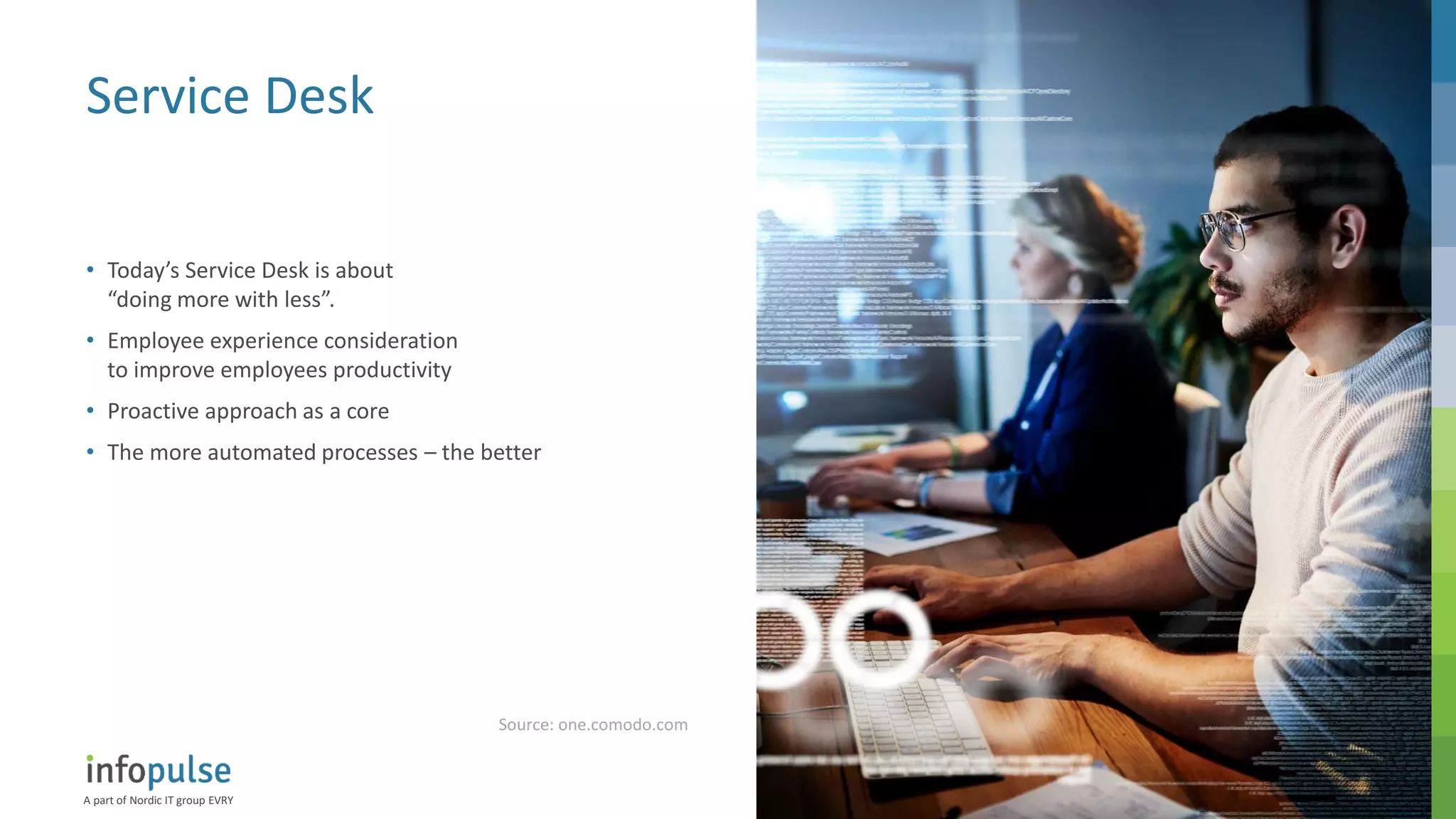 A part of Nordic IT group EVRY
19
Service Desk
• Today’s Service Desk is about
“doing more with less”.
• Employee experience consideration
to improve employees productivity
• Proactive approach as a core
• The more automated processes – the better
Source: one.comodo.com
 