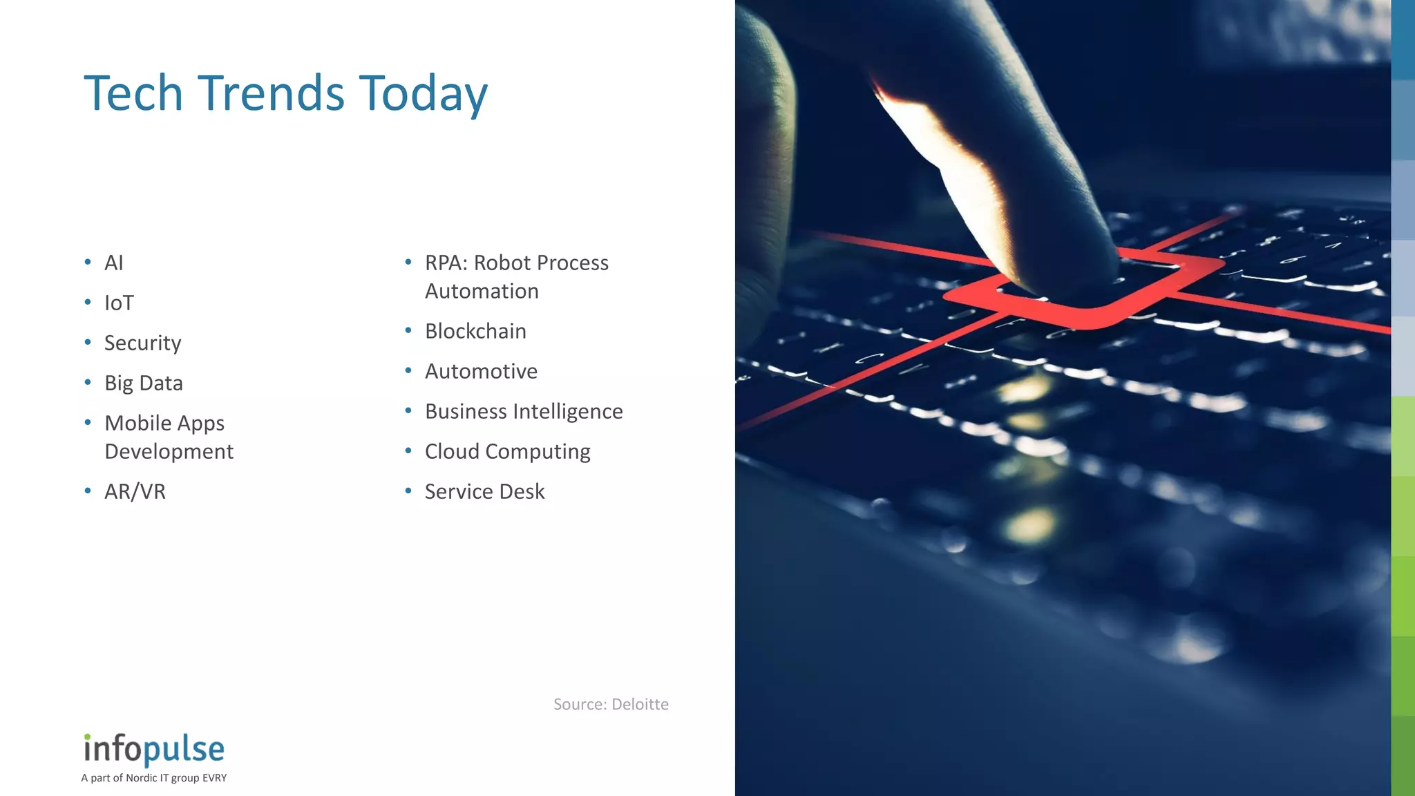 A part of Nordic IT group EVRY
7
Tech Trends Today
• AI
• IoT
• Security
• Big Data
• Mobile Apps
Development
• AR/VR
• RPA: Robot Process
Automation
• Blockchain
• Automotive
• Business Intelligence
• Cloud Computing
• Service Desk
Source: Deloitte
 