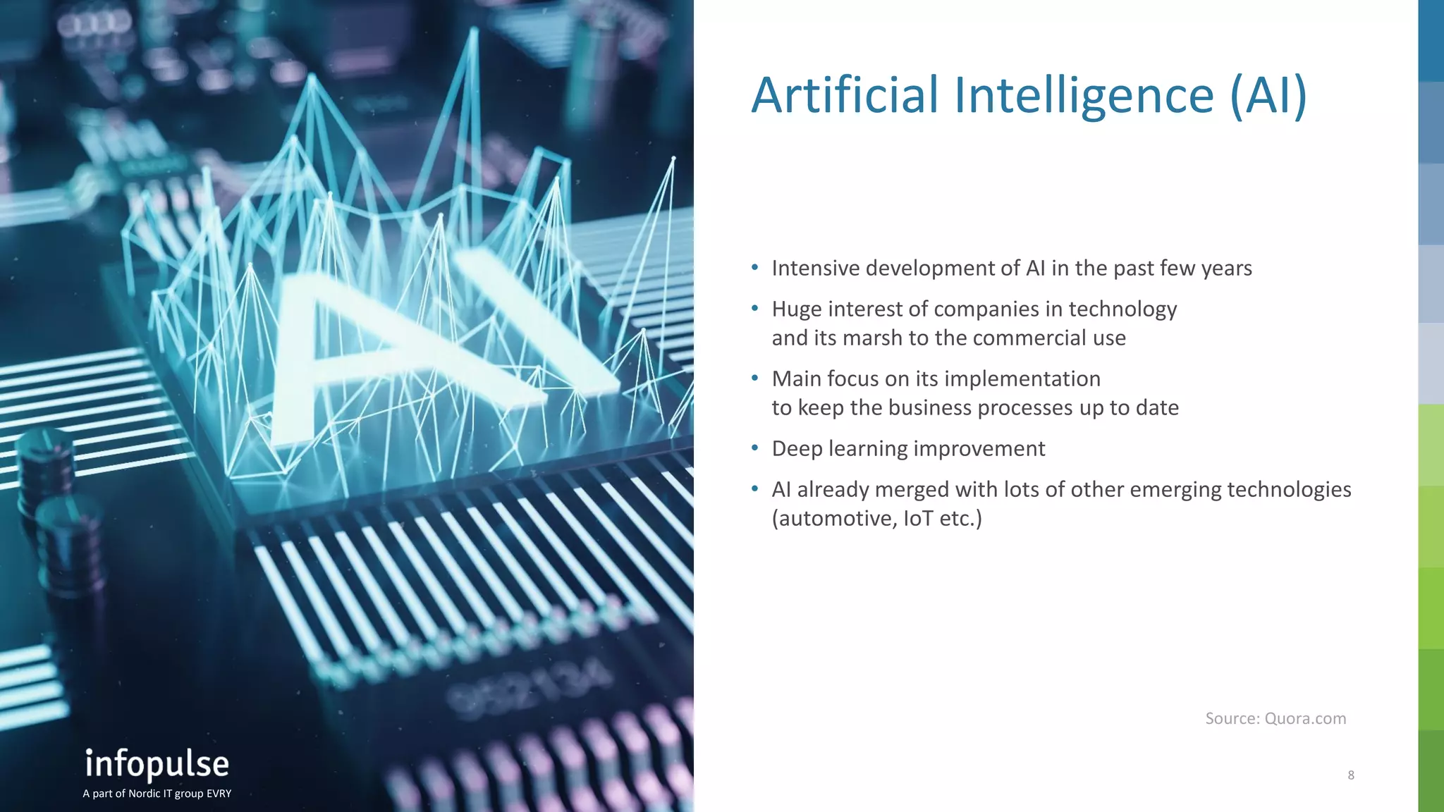 A part of Nordic IT group EVRY
8
A part of Nordic IT group EVRY
Artificial Intelligence (AI)
• Intensive development of AI in the past few years
• Huge interest of companies in technology
and its marsh to the commercial use
• Main focus on its implementation
to keep the business processes up to date
• Deep learning improvement
• AI already merged with lots of other emerging technologies
(automotive, IoT etc.)
A part of Nordic IT group EVRY
Source: Quora.com
 