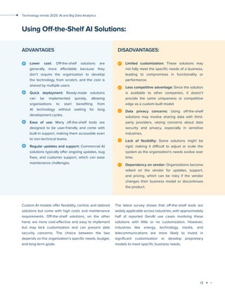 13
Technology trends 2025: AI and Big Data Analytics
Lower cost: Off-the-shelf solutions are
generally more affordable because they
don’t require the organization to develop
the technology from scratch, and the cost is
shared by multiple users.
Quick deployment: Ready-made solutions
can be implemented quickly, allowing
organizations to start benefiting from
AI technology without waiting for long
development cycles.
Ease of use: Many off-the-shelf tools are
designed to be user-friendly and come with
built-in support, making them accessible even
to non-technical teams.
Regular updates and support: Commercial AI
solutions typically offer ongoing updates, bug
fixes, and customer support, which can ease
maintenance challenges.
Using Off-the-Shelf AI Solutions:
Limited customization: These solutions may
not fully meet the specific needs of a business,
leading to compromises in functionality or
performance.
Less competitive advantage: Since the solution
is available to other companies, it doesn’t
provide the same uniqueness or competitive
edge as a custom-built model.
Data privacy concerns: Using off-the-shelf
solutions may involve sharing data with third-
party providers, raising concerns about data
security and privacy, especially in sensitive
industries.
Lack of flexibility: Some solutions might be
rigid, making it difficult to adjust or scale the
system as the organization's needs evolve over
time.
Dependency on vendor: Organizations become
reliant on the vendor for updates, support,
and pricing, which can be risky if the vendor
changes their business model or discontinues
the product.
ADVANTAGES DISADVANTAGES:
Custom AI models offer flexibility, control, and tailored
solutions but come with high costs and maintenance
requirements. Off-the-shelf solutions, on the other
hand, are more cost-effective and easy to implement
but may lack customization and can present data
security concerns. The choice between the two
depends on the organization’s specific needs, budget,
and long-term goals.
The latest survey shows that off-the-shelf tools are
widely applicable across industries, with approximately
half of reported GenAI use cases involving these
solutions with little or no customization. However,
industries like energy, technology, media, and
telecommunications are more likely to invest in
significant customization or develop proprietary
models to meet specific business needs.
 