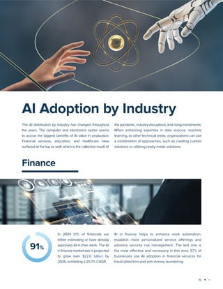15
Technology trends 2025: AI and Big Data Analytics
Finance
AI in finance helps to enhance work automation,
establish more personalized service offerings and
advance security risk management. The last one is
the most effective and necessary in this area: 87% of
businesses use AI adoption in financial services for
fraud detection and anti-money laundering.
91%
In 2024 91% of financials are
either estimating or have already
approved AI in their work. The AI
in finance market size is projected
to grow over $22.6 billion by
2026, exhibiting a 25.7% CAGR.
AI Adoption by Industry
The AI distribution by industry has changed throughout
the years. The computer and electronics sector seems
to accrue the biggest benefits of AI value in production.
Financial services, education, and healthcare have
surfaced at the top as well, which is the collective result of
the pandemic, industry disruptions, and rising investments.
When enhancing expertise in data science, machine
learning, or other technical areas, organizations can use
a combination of approaches, such as creating custom
solutions or utilizing ready-made solutions.
 