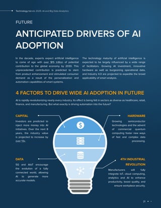 21
Technology trends 2025: AI and Big Data Analytics
FUTURE
ANTICIPATED DRIVERS OF AI
ADOPTION
In the decade, experts expect artificial intelligence
to come of age with over $15 trillion of potential
contribution to the global economy by 2030. This
unprecedented contribution is predicted to stem
from product enhancement and stimulated consumer
demand as a result of the personalization and
automation capabilities of smart systems.
The technology maturity of artificial intelligence is
expected to be largely influenced by a wide range
of facilitators. Growing AI investment, innovative
hardware as well as burgeoning operational data,
and Industry 4.0 are projected to expedite the broad
applicability of smart analysis.
4 FACTORS TO DRIVE WIDE AI ADOPTION IN FUTURE
AI is rapidly revolutionizing nearly every industry. Its effect is being felt in sectors as diverse as healthcare, retail,
finance, and manufacturing. But what exactly is driving automation into the future?
СAPITAL
Investors are predicted to
inject more money into AI
initiatives. Over the next 8
years, the industry value
is projected to increase by
over 13x.
HARDWARE
Growing semiconductor
technologies and the advent
of commercial quantum
computing foster new ways
of fast and complex data
processing.
DATA
5G and AIoT encourage
the evolution of a fully
connected world, allowing
AI to generate more
accurate models.
4TH INDUSTRIAL
REVOLUTION
Manufacturers will fully
integrate IoT, cloud computing,
analytics and AI to enhance
productivity, boost quality, and
ensure workplace security.
 