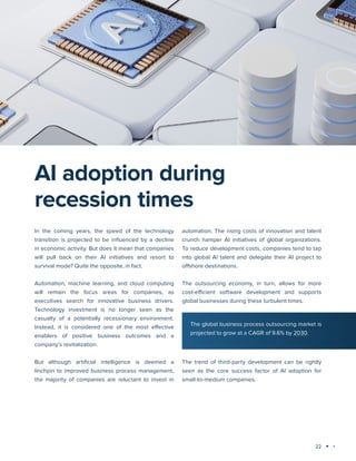 22
Technology trends 2025: AI and Big Data Analytics
AI adoption during
recession times
In the coming years, the speed of the technology
transition is projected to be influenced by a decline
in economic activity. But does it mean that companies
will pull back on their AI initiatives and resort to
survival mode? Quite the opposite, in fact.
Automation, machine learning, and cloud computing
will remain the focus areas for companies, as
executives search for innovative business drivers.
Technology investment is no longer seen as the
casualty of a potentially recessionary environment.
Instead, it is considered one of the most effective
enablers of positive business outcomes and a
company’s revitalization.
But although artificial intelligence is deemed a
linchpin to improved business process management,
the majority of companies are reluctant to invest in
automation. The rising costs of innovation and talent
crunch hamper AI initiatives of global organizations.
To reduce development costs, companies tend to tap
into global AI talent and delegate their AI project to
offshore destinations.
The outsourcing economy, in turn, allows for more
cost-efficient software development and supports
global businesses during these turbulent times.
The trend of third-party development can be rightly
seen as the core success factor of AI adoption for
small-to-medium companies.
The global business process outsourcing market is
projected to grow at a CAGR of 9.6% by 2030.
 