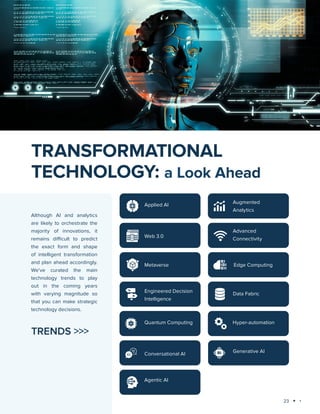 23
Technology trends 2025: AI and Big Data Analytics
Although AI and analytics
are likely to orchestrate the
majority of innovations, it
remains difficult to predict
the exact form and shape
of intelligent transformation
and plan ahead accordingly.
We’ve curated the main
technology trends to play
out in the coming years
with varying magnitude so
that you can make strategic
technology decisions.
TRANSFORMATIONAL
TECHNOLOGY: a Look Ahead
TRENDS >>>
Applied AI
Advanced
Connectivity
Web 3.0
Metaverse
Augmented
Analytics
Engineered Decision
Intelligence
Data Fabric
Quantum Computing Hyper-automation
Conversational AI
Agentic AI
Edge Computing
Generative AI
 
