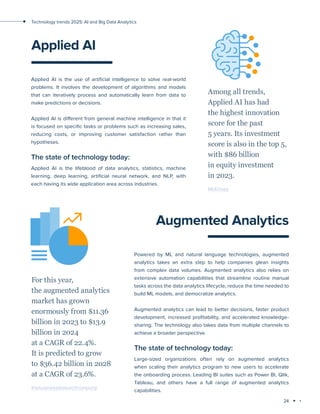 24
Technology trends 2025: AI and Big Data Analytics
Applied AI
Applied AI is the use of artificial intelligence to solve real-world
problems. It involves the development of algorithms and models
that can iteratively process and automatically learn from data to
make predictions or decisions.
Applied AI is different from general machine intelligence in that it
is focused on specific tasks or problems such as increasing sales,
reducing costs, or improving customer satisfaction rather than
hypotheses.
The state of technology today:
Applied AI is the lifeblood of data analytics, statistics, machine
learning, deep learning, artificial neural network, and NLP, with
each having its wide application area across industries.
Among all trends,
Applied AI has had
the highest innovation
score for the past
5 years. Its investment
score is also in the top 5,
with $86 billion
in equity investment
in 2023.
McKinsey
Augmented Analytics
Powered by ML and natural language technologies, augmented
analytics takes an extra step to help companies glean insights
from complex data volumes. Augmented analytics also relies on
extensive automation capabilities that streamline routine manual
tasks across the data analytics lifecycle, reduce the time needed to
build ML models, and democratize analytics.
Augmented analytics can lead to better decisions, faster product
development, increased profitability, and accelerated knowledge-
sharing. The technology also takes data from multiple channels to
achieve a broader perspective.
The state of technology today:
Large-sized organizations often rely on augmented analytics
when scaling their analytics program to new users to accelerate
the onboarding process. Leading BI suites such as Power BI, Qlik,
Tableau, and others have a full range of augmented analytics
capabilities.
For this year,
the augmented analytics
market has grown
enormously from $11.36
billion in 2023 to $13.9
billion in 2024
at a CAGR of 22.4%.
It is predicted to grow
to $36.42 billion in 2028
at a CAGR of 23.6%.
thebusinessresearchcompany
 
