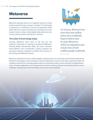 26
Technology trends 2025: AI and Big Data Analytics
Metaverse
Metaverse generally refers to an integrated network of virtual
worlds accessed through a browser or headset. The technology
is powered by a combination of virtual and augmented reality.
Unlike Web 3.0, it doesn’t prioritize user ownership over data.
Instead, it aims to create a shared digital reality where users can
connect, build economies and interact in real time.
The state of technology today
Currently, Metaverse hasn’t taken its full form yet. The
majority of companies are aspiring to develop the Metaverse,
including Roblox, Decentraland, Meta, and others. However,
those platforms aren’t interoperable. Leading companies are
executing metaverse strategies to establish their presence in
the existing proto-Metaverse spaces.
As of 2024, Metaverse has
more than 600 million
active users worldwide.
Experts believe that
by 2040 Metaverse
will be an imperative part
of daily lives of half
a billion people worldwide.
Demandsage
Metaverse development trends in 2025 highlight a significant focus on enhancing virtual worlds through AI and
blockchain technologies. Key technologies shaping the Metaverse include virtual reality, augmented reality, 3D
modeling, and blockchain. Emerging opportunities are particularly strong in virtual real estate and digital fashion,
where innovative applications are driving growth and interest. However, Metaverse development faces several
challenges, including issues with technology, cost, privacy, and accessibility.
 