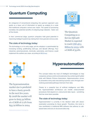 29
Technology trends 2025: AI and Big Data Analytics
Quantum Сomputing
An antagonist of conventional computing, the quantum approach uses
qubits as a basic unit of information to speed up analysis to a scale
that traditional computers cannot ever match. The speed of processing
translates into potential benefits of analyzing large datasets - faster and
at finer levels.
In their commercial stage, quantum computers hold great potential in
improving intelligent systems by making them more granular and accurate.
The state of technology today:
The technology is in its early stage, yet the adoption is spearheaded by
increasing funding, proliferating start-ups, and QCaaS offerings. Four
industries—pharmaceuticals, chemicals, automotive, and finance—could
implement the earliest use cases, according to McKinsey.
The Quantum
Computing-as-a-
Service (QCaaS)
Market is expected
to reach USD 48.3
Billion by 2033, with
a CAGR of 35.6%.
Hyperautomation
This concept makes the most of intelligent technologies to help
companies achieve end-to-end automation by combining AI-fuelled
tools with Robotic Process Automation. Hyperautomation strives
to streamline every task executed by business users through ever-
evolving automated pathways that learn from data.
Thanks to a powerful duo of artificial intelligence and RPA,
the hyperautomated architecture can handle undocumented
procedures that depend on unstructured data inputs - something
that has never been possible.
The state of technology today:
Hyperautomation is currently in the ideation state with classic
automation promoting its future growth. Therefore, this trend is
now manifested in traditional RPA software that adheres to rule-
based tasks and acts on structured data only.
The hyperautomation
market size is predicted
to have a hasty growth
in the next few years.
By 2028 the market will
grow to $105.34 billion
at a CAGR of 17.2% from
$55.79 billion in 2024.
thebusinessresearchcompany
 