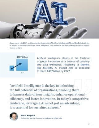 3
Technology trends 2025: AI and Big Data Analytics
As we move into 2025 and beyond, the integration of Artificial Intelligence (AI) and Big Data Analytics
is poised to reshape industries, drive innovation, and enhance decision-making processes across
various sectors.
"Artificial Intelligence is the key to unlocking
the full potential of organizations, enabling them
to harness data-driven insights, enhance operational
efficiency, and foster innovation. In today’s competitive
landscape, leveraging AI is not just an advantage;
it is essential for sustained success."
Marat Karpeko
Co-Founder and the Chairman of the Board at InData Labs
Artificial intelligence stands at the forefront
of global innovation as a beacon of certainty
and data excellence. According to Markets
and Markets, AI market size is expected
to reach $407 billion by 2027.
2027
$407 billion
 