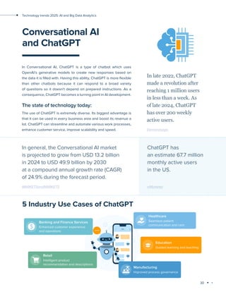 30
Technology trends 2025: AI and Big Data Analytics
Conversational AI
and ChatGPT
In Conversational AI, ChatGPT is a type of chatbot which uses
OpenAI’s generative models to create new responses based on
the data it is filled with. Having this ability, ChatGPT is more flexible
than other chatbots because it can respond to a broad variety
of questions so it doesn’t depend on prepared instructions. As a
consequence, ChatGPT becomes a turning point in AI development.
The state of technology today:
The use of ChatGPT is extremely diverse. Its biggest advantage is
that it can be used in every business area and boost its revenue a
lot. ChatGPT can streamline and automate various work processes,
enhance customer service, improve scalability and speed.
In late 2022, ChatGPT
made a revolution after
reaching 1 million users
in less than a week. As
of late 2024, ChatGPT
has over 200 weekly
active users.
Demandsage
In general, the Conversational AI market
is projected to grow from USD 13.2 billion
in 2024 to USD 49.9 billion by 2030
at a compound annual growth rate (CAGR)
of 24.9% during the forecast period.
MARKETSandMARKETS
5 Industry Use Cases of ChatGPT
ChatGPT has
an estimate 67.7 million
monthly active users
in the US.
eMarketer
 