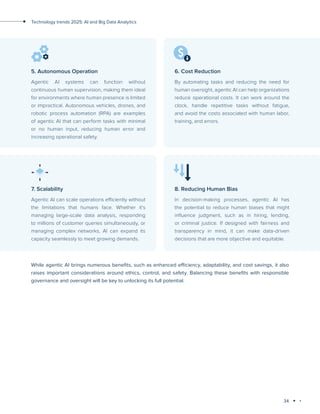 34
Technology trends 2025: AI and Big Data Analytics
While agentic AI brings numerous benefits, such as enhanced efficiency, adaptability, and cost savings, it also
raises important considerations around ethics, control, and safety. Balancing these benefits with responsible
governance and oversight will be key to unlocking its full potential.
5. Autonomous Operation
Agentic AI systems can function without
continuous human supervision, making them ideal
for environments where human presence is limited
or impractical. Autonomous vehicles, drones, and
robotic process automation (RPA) are examples
of agentic AI that can perform tasks with minimal
or no human input, reducing human error and
increasing operational safety.
6. Cost Reduction
By automating tasks and reducing the need for
human oversight, agentic AI can help organizations
reduce operational costs. It can work around the
clock, handle repetitive tasks without fatigue,
and avoid the costs associated with human labor,
training, and errors.
7. Scalability
Agentic AI can scale operations efficiently without
the limitations that humans face. Whether it's
managing large-scale data analysis, responding
to millions of customer queries simultaneously, or
managing complex networks, AI can expand its
capacity seamlessly to meet growing demands.
8. Reducing Human Bias
In decision-making processes, agentic AI has
the potential to reduce human biases that might
influence judgment, such as in hiring, lending,
or criminal justice. If designed with fairness and
transparency in mind, it can make data-driven
decisions that are more objective and equitable.
 