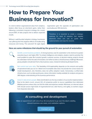 37
Technology trends 2025: AI and Big Data Analytics
organization gets the opposite of optimization and
eventually poor ROI elements.
In a bid to deliver organizational value from analytics,
leaders often focus on short-term gains, rather than
following a consistent, long-term strategy. As a result,
around 85% of data projects fail to deliver expected
results.
Without a well-founded adoption strategy, businesses
risk suffering from the negative effects of misallocating
resources and money. The outcome? An agile digital
How to Prepare Your
Business for Innovation?
Therefore, it is essential to create a strategic
roadmap for rapid AI adoption that digitally
advanced firms can use to guide their
implementation and reap the rewards.
Here are some milestones that should lay the ground for your pursuit of automation.
Identify current business problems. A strong business case for automation is the shortcut to quicker
executive buy-in and higher ROI. To embed intelligence and analytics, leaders need to prioritize the
exact problem to solve. Be it product growth, customer success, or decision-making, projects should
be undertaken not for the sake of innovation, but rather to solve a critical business challenge. Moreover,
young adopters should start from a few business cases, instead of embracing all departments.
Get control over your data. The feasibility of AI applicability depends on the amount and quality
of operational data you act on. Siloed and incomplete data does not provide the correct bases for
model development, and, therefore, does not suffice adoption needs. Conversely, a unified data
infrastructure, such as data warehouses, stores information readily available for analysis and gives a
360-degree understanding of the business performance.
Invest in data-driven people. Data and AI talent are the key enablers of successful implementation.
Due to the talent crunch, around 36% of companies prefer to source capabilities from dedicated
AI&data partners where they can find the skills and expertise needed. Moreover, an internal culture
shift should nurture high levels of organizational trust, data fluency, and agility, as workers segue
from disparate data tools.
AI consulting and development
Make an appointment with one of our AI consultants to go over the idea's viability,
relevant business use cases, and realization options.
Contact us
 