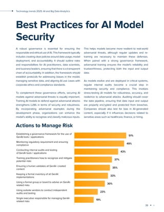 39
Technology trends 2025: AI and Big Data Analytics
This helps models become more resilient to real-world
adversarial threats, although regular updates and re-
training are necessary to maintain these defenses.
When paired with a strong governance framework,
adversarial training ensures the model’s reliability and
trustworthiness, protecting both the input and output
data.
As models evolve and are deployed in critical systems,
regular internal audits become a crucial step in
maintaining security and compliance. This involves
stress-testing AI models for robustness, accuracy, and
resilience to adversarial attacks. Auditing should cover
the data pipeline, ensuring that data input and output
are properly encrypted and protected from breaches.
Companies should also test for bias in AI-generated
content, especially if it influences decisions related to
sensitive areas such as healthcare, finance, or hiring.
A robust governance is essential for ensuring the
responsible and ethical use of AI. This framework typically
includes creating clear policies around data usage, model
deployment, and accountability. It should outline roles
and responsibilities for AI practitioners, data scientists,
and business leaders, ensuring that there is a transparent
chain of accountability. In addition, the framework should
establish protocols for addressing biases in the model,
managing sensitive data, and aligning AI use cases with
corporate ethics and compliance standards.
To complement these governance efforts, securing AI
models against adversarial threats is equally important.
Training AI models to defend against adversarial attacks
strengthens LLMs in terms of security and robustness.
By incorporating adversarial examples during the
development phase, organizations can enhance the
model’s ability to recognize and classify malicious inputs.
Best Practices for AI Model
Security
Actions to Manage Risk
 