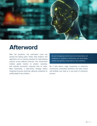 40
Technology trends 2025: AI and Big Data Analytics
After the pandemic, the automation craze has
passed the tipping point. Today, data analytics and
algorithms are an industry standard for high-yielding
projects across different verticals. This combination
enables global leaders to predict, automate,
and optimize processes, reducing time to value.
Most importantly, a data-driven strategy fosters
integrated business planning, allowing companies to
swiftly adapt to new realities.
Be it data fabrics, edge computing, or advanced
connectivity, automated workflows and data control
will facilitate your leap to a new level of enterprise
success.
Afterword
As we’re stepping into the new era of automation, AI
readiness is integral to embracing new technology
trends and getting a head start on new initiatives.
 