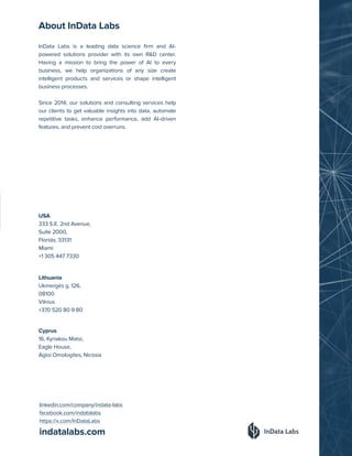 indatalabs.com
InData Labs is a leading data science firm and AI-
powered solutions provider with its own R&D center.
Having a mission to bring the power of AI to every
business, we help organizations of any size create
intelligent products and services or shape intelligent
business processes.
Since 2014, our solutions and consulting services help
our clients to get valuable insights into data, automate
repetitive tasks, enhance performance, add AI-driven
features, and prevent cost overruns.
Cyprus
16, Kyriakou Matsi,
Eagle House,
Agioi Omologites, Nicosia
Lithuania
Ukmergės g. 126,
08100
Vilnius
+370 520 80 9 80
USA
333 S.E. 2nd Avenue,
Suite 2000,
Florida, 33131
Miami
+1 305 447 7330
linkedin.com/company/indata-labs
facebook.com/indatalabs
https://x.com/InDataLabs
About InData Labs
 