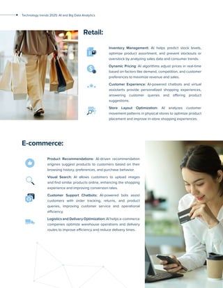 6
Technology trends 2025: AI and Big Data Analytics
Retail:
Inventory Management: AI helps predict stock levels,
optimize product assortment, and prevent stockouts or
overstock by analyzing sales data and consumer trends.
Dynamic Pricing: AI algorithms adjust prices in real-time
based on factors like demand, competition, and customer
preferences to maximize revenue and sales.
Customer Experience: AI-powered chatbots and virtual
assistants provide personalized shopping experiences,
answering customer queries and offering product
suggestions.
Store Layout Optimization: AI analyzes customer
movement patterns in physical stores to optimize product
placement and improve in-store shopping experiences.
E-commerce:
Product Recommendations: AI-driven recommendation
engines suggest products to customers based on their
browsing history, preferences, and purchase behavior.
Visual Search: AI allows customers to upload images
and find similar products online, enhancing the shopping
experience and improving conversion rates.
Customer Support Chatbots: AI-powered bots assist
customers with order tracking, returns, and product
queries, improving customer service and operational
efficiency.
Logistics and Delivery Optimization: AI helps e-commerce
companies optimize warehouse operations and delivery
routes to improve efficiency and reduce delivery times.
 