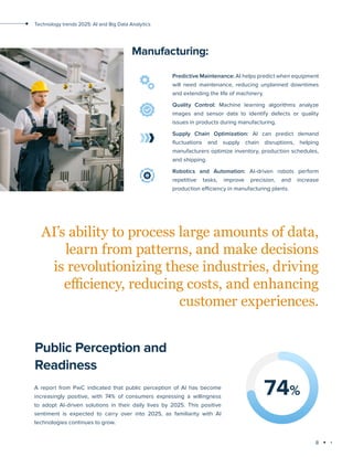 8
Technology trends 2025: AI and Big Data Analytics
Manufacturing:
Predictive Maintenance: AI helps predict when equipment
will need maintenance, reducing unplanned downtimes
and extending the life of machinery.
Quality Control: Machine learning algorithms analyze
images and sensor data to identify defects or quality
issues in products during manufacturing.
Supply Chain Optimization: AI can predict demand
fluctuations and supply chain disruptions, helping
manufacturers optimize inventory, production schedules,
and shipping.
Robotics and Automation: AI-driven robots perform
repetitive tasks, improve precision, and increase
production efficiency in manufacturing plants.
AI’s ability to process large amounts of data,
learn from patterns, and make decisions
is revolutionizing these industries, driving
efficiency, reducing costs, and enhancing
customer experiences.
Public Perception and
Readiness
A report from PwC indicated that public perception of AI has become
increasingly positive, with 74% of consumers expressing a willingness
to adopt AI-driven solutions in their daily lives by 2025. This positive
sentiment is expected to carry over into 2025, as familiarity with AI
technologies continues to grow.
74%
 