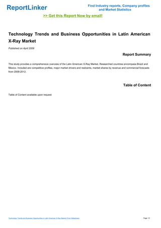 Find Industry reports, Company profiles
ReportLinker                                                                                           and Market Statistics
                                             >> Get this Report Now by email!



Technology Trends and Business Opportunities in Latin American
X-Ray Market
Published on April 2009

                                                                                                                     Report Summary

This study provides a comprehensive overview of the Latin American X-Ray Market. Researched countries encompass Brazil and
Mexico. Included are competitive profiles, major market drivers and restraints, market shares by revenue and commercial forecasts
from 2008-2012.




                                                                                                                      Table of Content

Table of Content available upon request




Technology Trends and Business Opportunities in Latin American X-Ray Market (From Slideshare)                                     Page 1/3
 