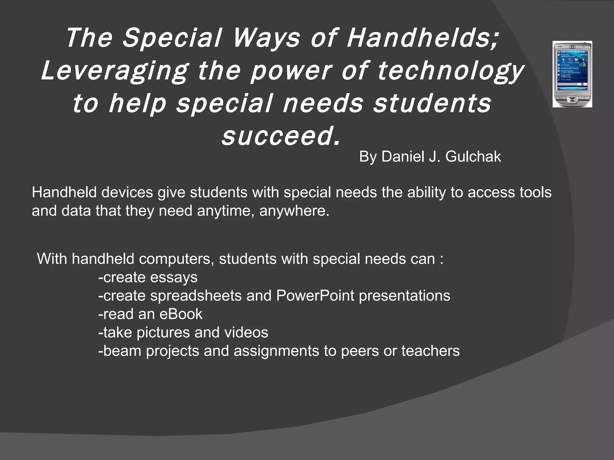 The Special Ways of Handhelds; Leveraging the power of technology to help special needs students succeed. By Daniel J. Gulchak Handheld devices give students with special needs the ability to access tools and data that they need anytime, anywhere.  With handheld computers, students with special needs can : -create essays -create spreadsheets and PowerPoint presentations -read an eBook -take pictures and videos -beam projects and assignments to peers or teachers 