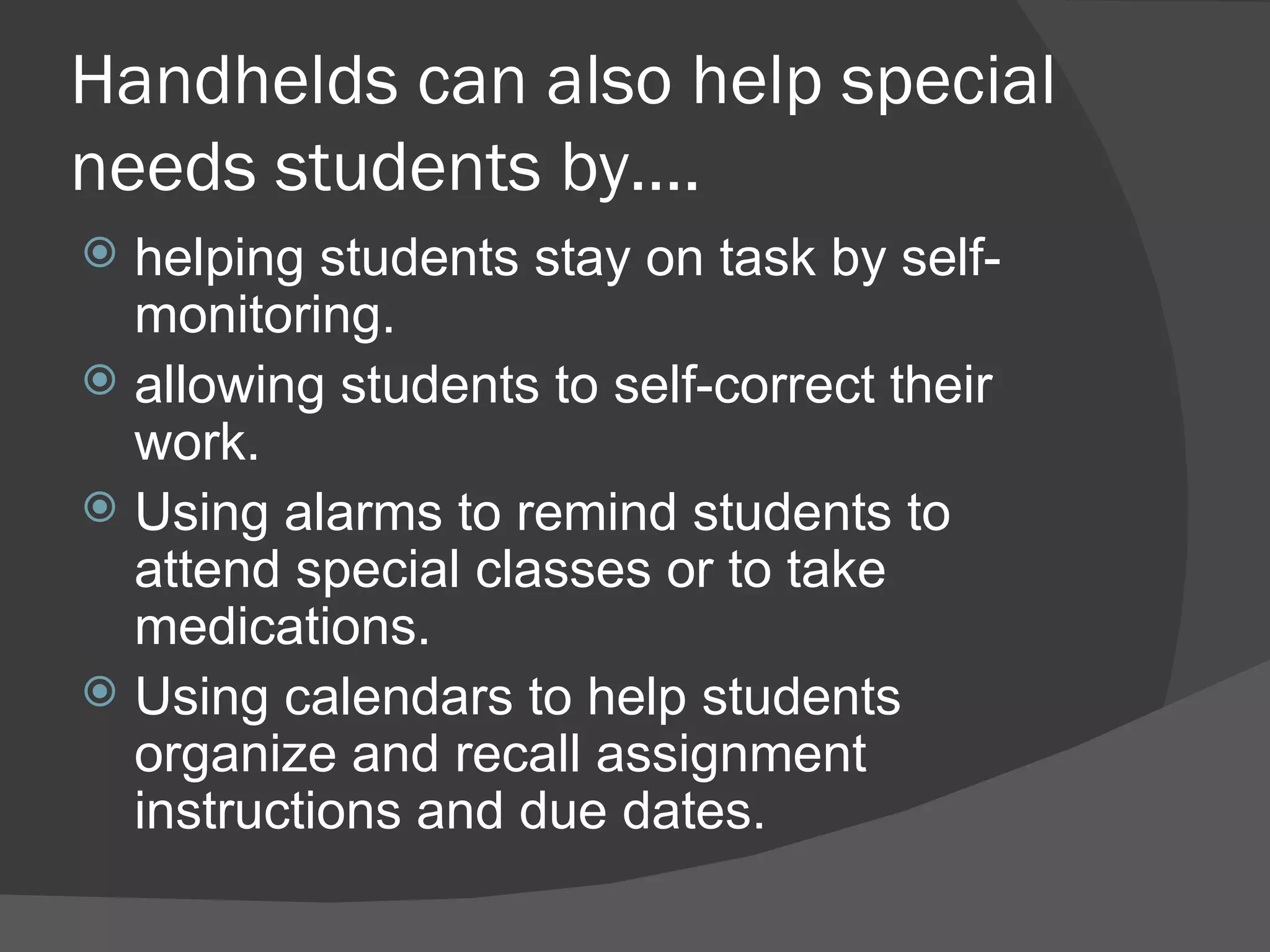 Handhelds can also help special needs students by…. helping students stay on task by self-monitoring. allowing students to self-correct their work. Using alarms to remind students to attend special classes or to take medications. Using calendars to help students organize and recall assignment instructions and due dates. 