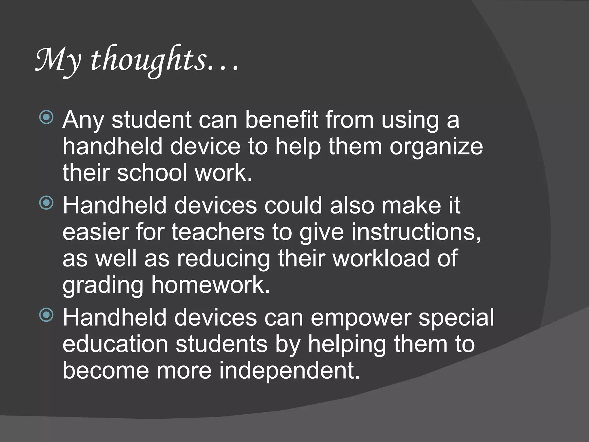 My thoughts… Any student can benefit from using a handheld device to help them organize their school work. Handheld devices could also make it easier for teachers to give instructions, as well as reducing their workload of grading homework. Handheld devices can empower special education students by helping them to become more independent. 