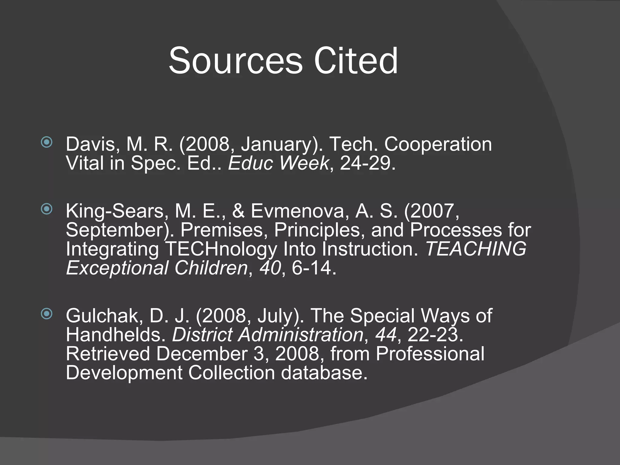 Sources Cited Davis, M. R. (2008, January). Tech. Cooperation Vital in Spec. Ed..  Educ Week , 24-29. King-Sears, M. E., & Evmenova, A. S. (2007, September). Premises, Principles, and Processes for Integrating TECHnology Into Instruction.  TEACHING Exceptional Children ,  40 , 6-14. Gulchak, D. J. (2008, July). The Special Ways of Handhelds.  District Administration ,  44 , 22-23. Retrieved December 3, 2008, from Professional Development Collection database. 
