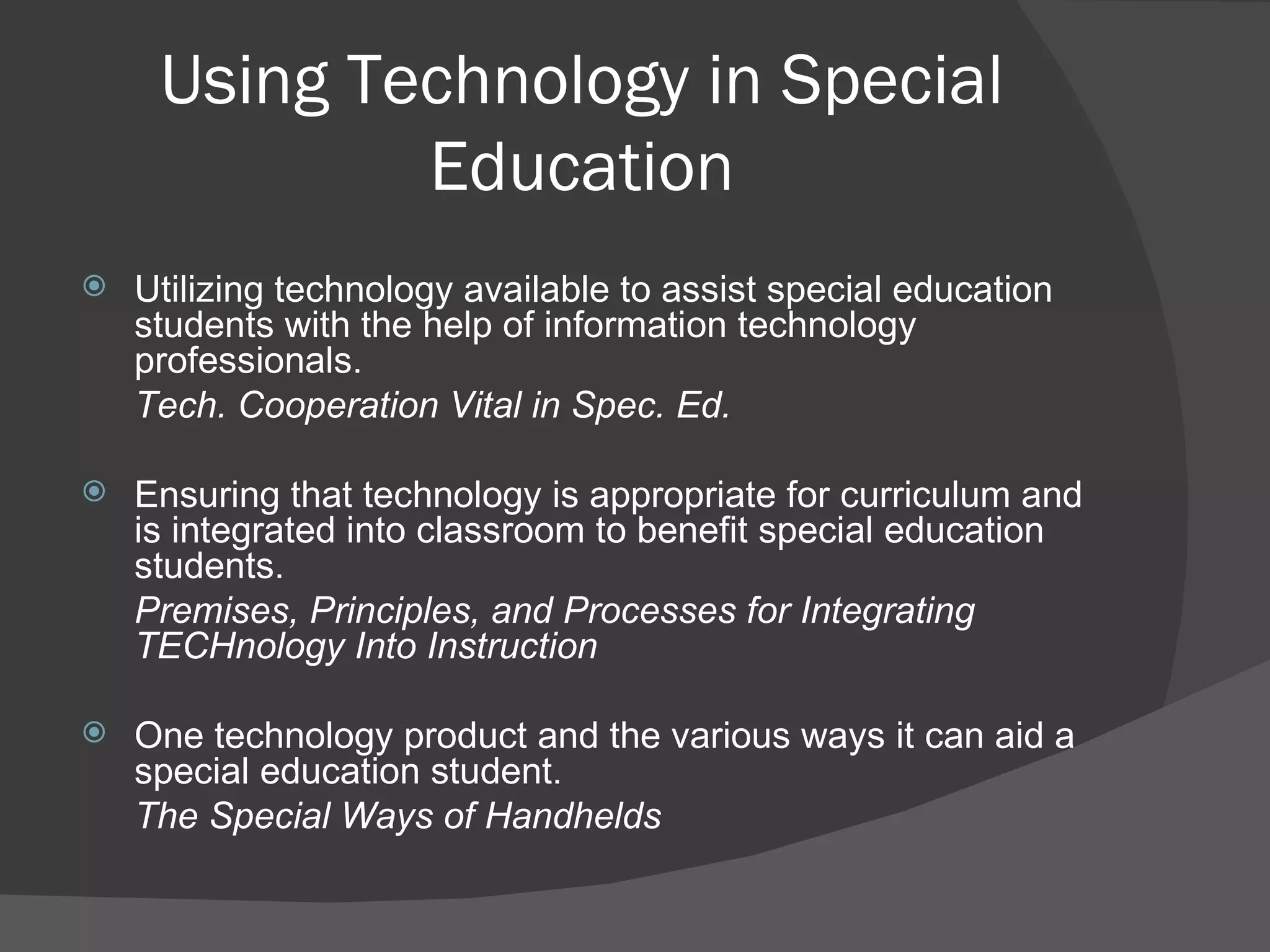 Using Technology in Special Education Utilizing technology available to assist special education students with the help of information technology professionals.  Tech. Cooperation Vital in Spec. Ed. Ensuring that technology is appropriate for curriculum and is integrated into classroom to benefit special education students.  Premises, Principles, and Processes for Integrating TECHnology Into Instruction One technology product and the various ways it can aid a special education student. The Special Ways of Handhelds 