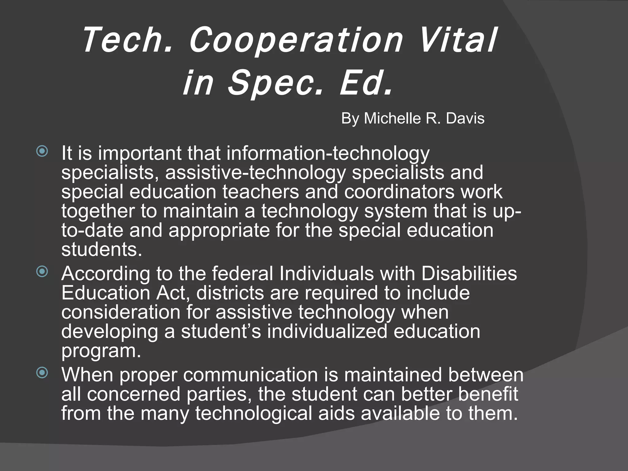 Tech. Cooperation Vital in Spec. Ed. It is important that information-technology specialists, assistive-technology specialists and special education teachers and coordinators work together to maintain a technology system that is up-to-date and appropriate for the special education students. According to the federal Individuals with Disabilities Education Act, districts are required to include consideration for assistive technology when developing a student’s individualized education program. When proper communication is maintained between all concerned parties, the student can better benefit from the many technological aids available to them. By Michelle R. Davis 