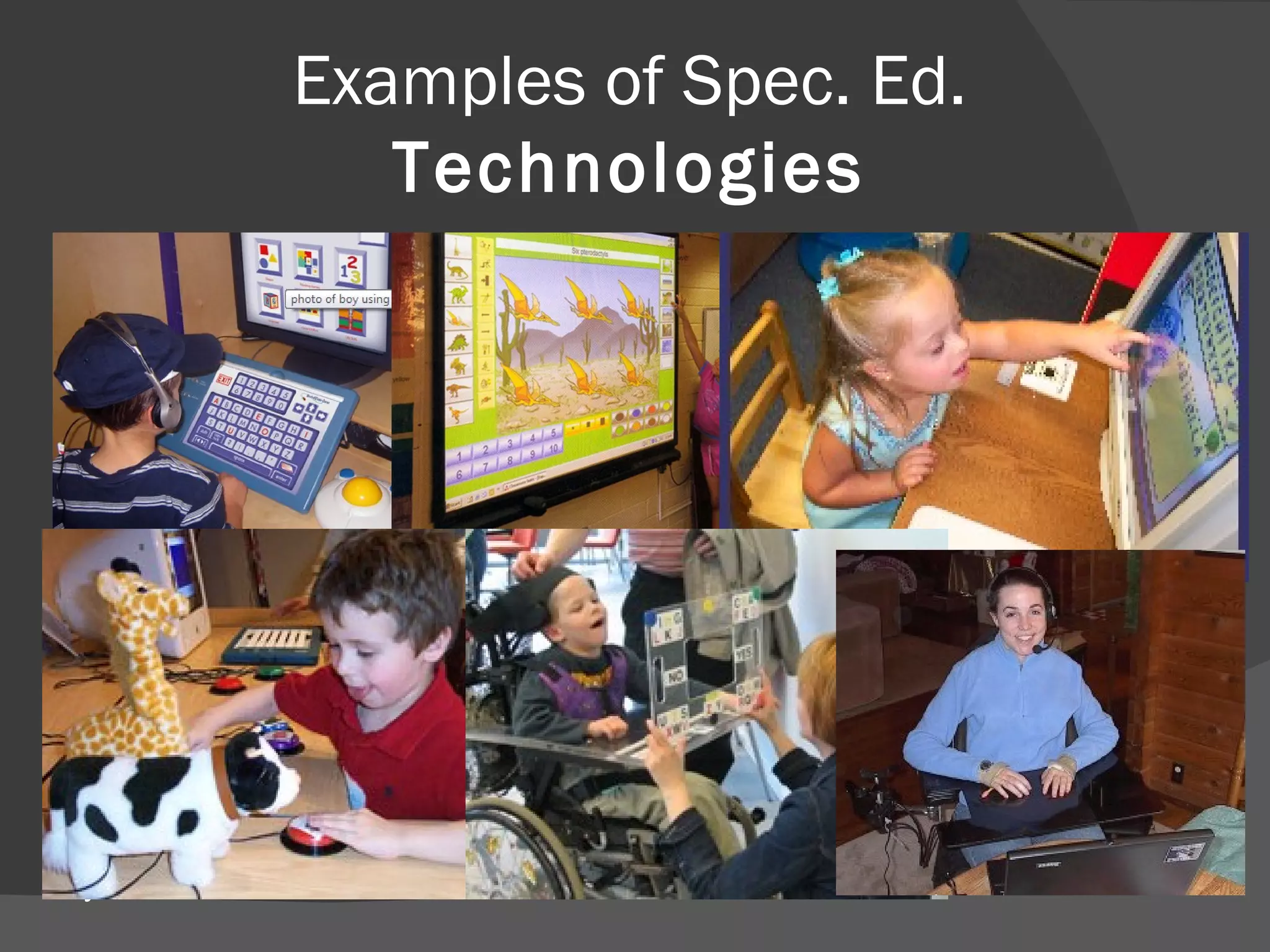 Examples of Spec. Ed.  Technologies Adaptive Keyboards  that can use pictures or symbols in place of letters. Assistive-Writing Programs  that complete words or sentences started by a student. Eye-Gaze Technology   allows student to use a computer using the movement of their eyes. Interactive Whiteboards  allow students to interact with the board, adding graphics, sound and video. Screen Readers  read words on the computer screen to students. Touch Screens  allow students to use computer without using a mouse or keyboard. Voice Recognition  systems accept  voice commands so that student is not required to use a keyboard or mouse. Switches  can be used in place of a mouse and can be controlled using any part of the body. 