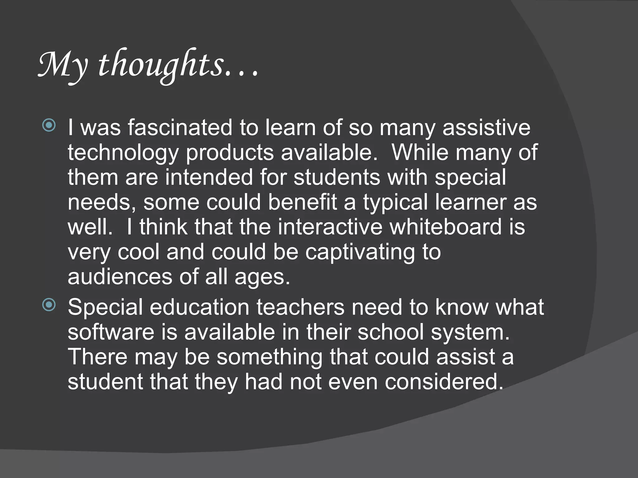 My thoughts… I was fascinated to learn of so many assistive technology products available.  While many of them are intended for students with special needs, some could benefit a typical learner as well.  I think that the interactive whiteboard is very cool and could be captivating to audiences of all ages. Special education teachers need to know what software is available in their school system.  There may be something that could assist a student that they had not even considered. 