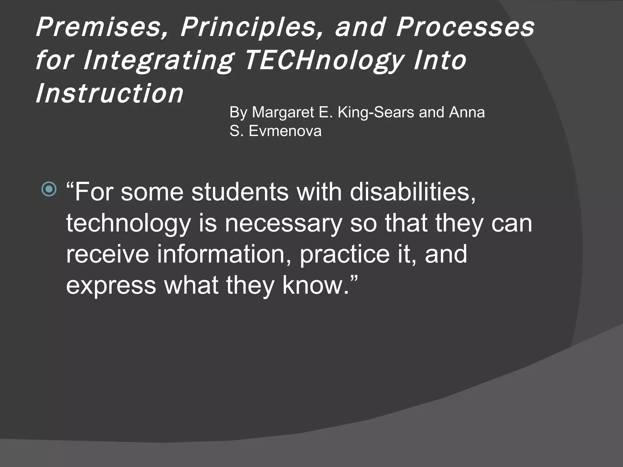 Premises, Principles, and Processes for Integrating TECHnology Into Instruction  “ For some students with disabilities, technology is necessary so that they can receive information, practice it, and express what they know.” By Margaret E. King-Sears and Anna S. Evmenova 