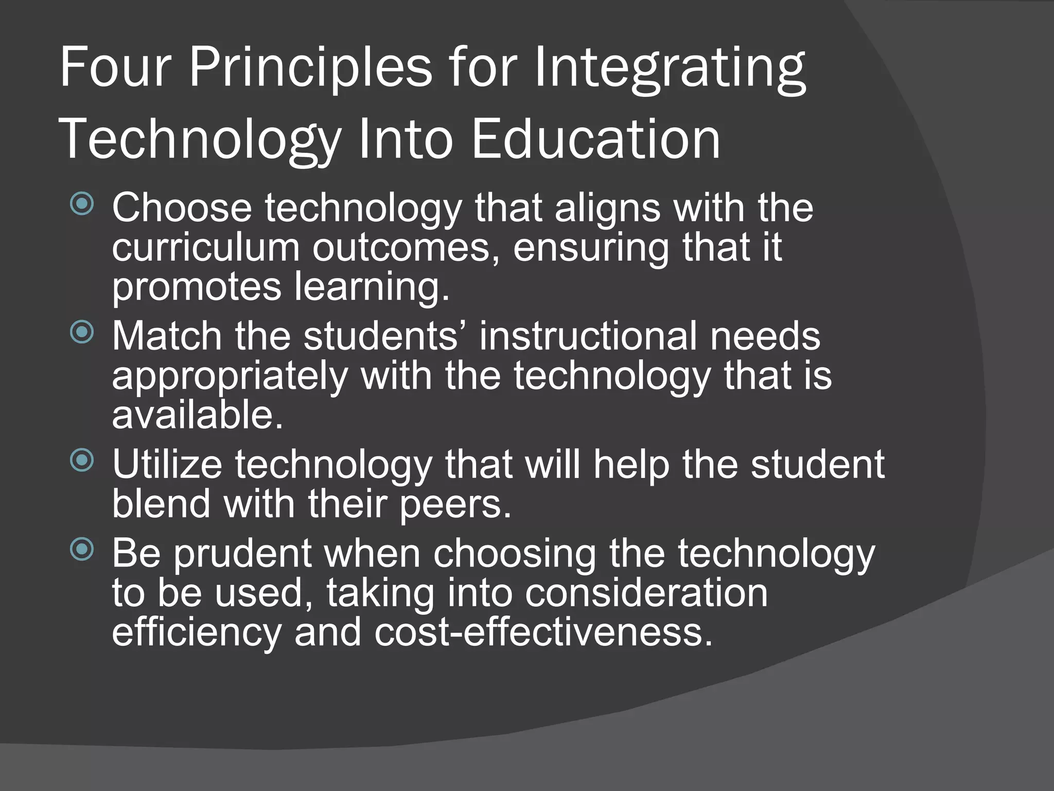 Four Principles for Integrating Technology Into Education Choose technology that aligns with the curriculum outcomes, ensuring that it promotes learning. Match the students’ instructional needs appropriately with the technology that is available. Utilize technology that will help the student blend with their peers. Be prudent when choosing the technology to be used, taking into consideration efficiency and cost-effectiveness. 