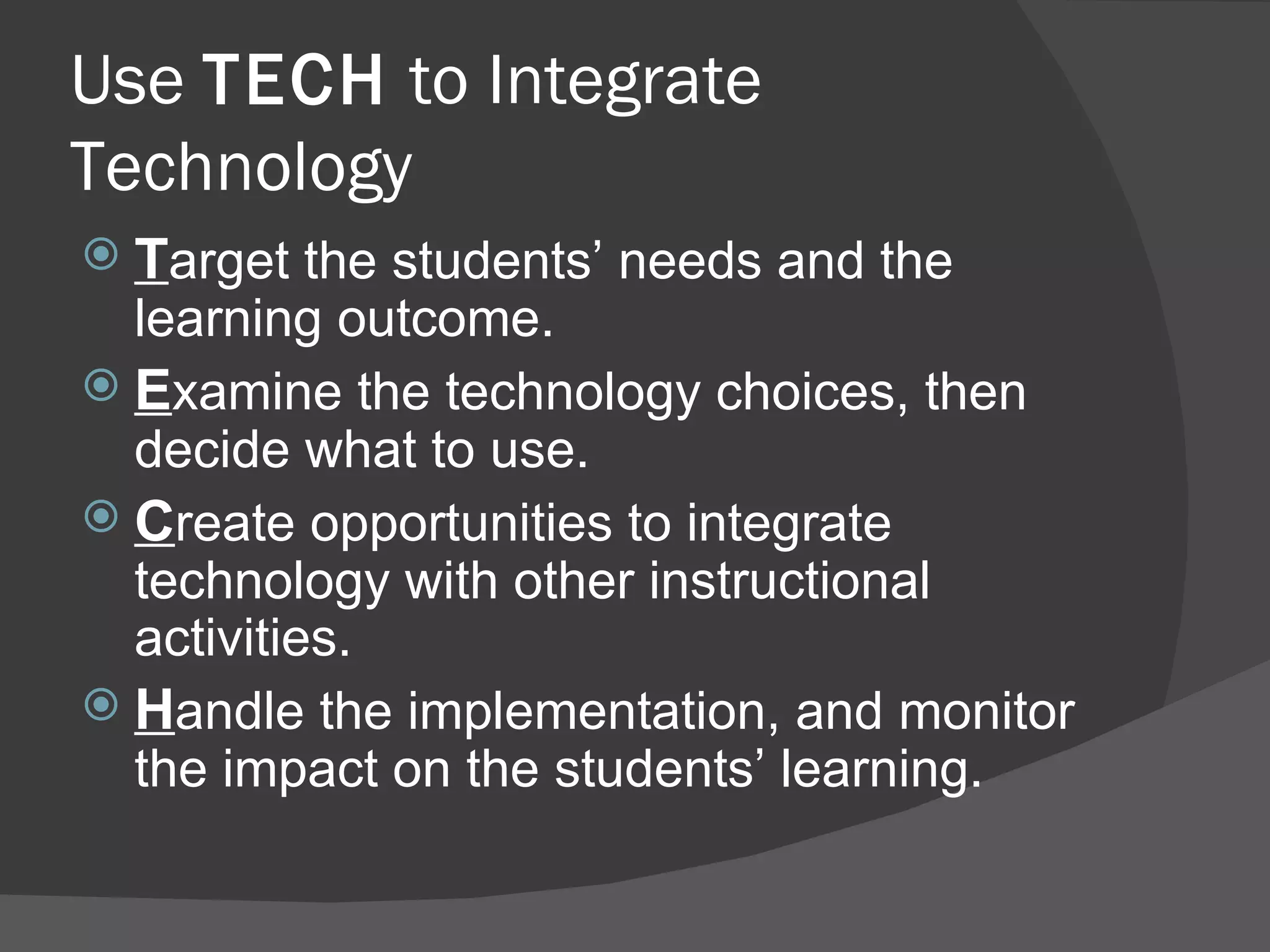 Use  TECH  to Integrate Technology T arget the students’ needs and the learning outcome. E xamine the technology choices, then decide what to use. C reate opportunities to integrate technology with other instructional activities. H andle the implementation, and monitor the impact on the students’ learning. 