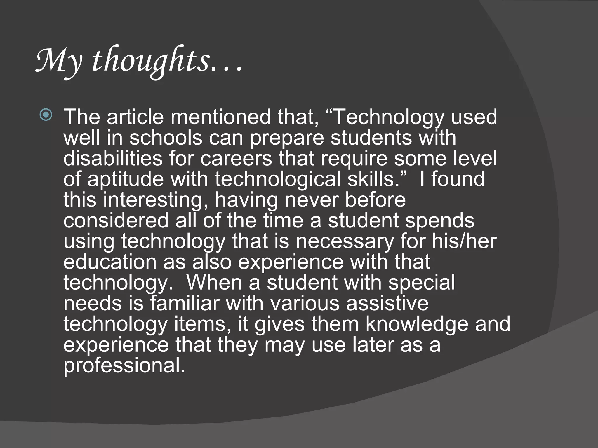 My thoughts… The article mentioned that, “Technology used well in schools can prepare students with disabilities for careers that require some level of aptitude with technological skills.”  I found this interesting, having never before considered all of the time a student spends using technology that is necessary for his/her education as also experience with that technology.  When a student with special needs is familiar with various assistive technology items, it gives them knowledge and experience that they may use later as a professional.  