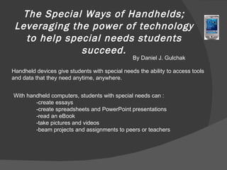 The Special Ways of Handhelds; Leveraging the power of technology to help special needs students succeed. By Daniel J. Gulchak Handheld devices give students with special needs the ability to access tools and data that they need anytime, anywhere.  With handheld computers, students with special needs can : -create essays -create spreadsheets and PowerPoint presentations -read an eBook -take pictures and videos -beam projects and assignments to peers or teachers 