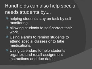 Handhelds can also help special needs students by…. helping students stay on task by self-monitoring. allowing students to self-correct their work. Using alarms to remind students to attend special classes or to take medications. Using calendars to help students organize and recall assignment instructions and due dates. 